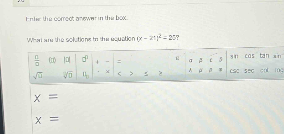 enter the correct answer in the box. what are the solutions to the equation (x - 21)^2 = 25? x = x =