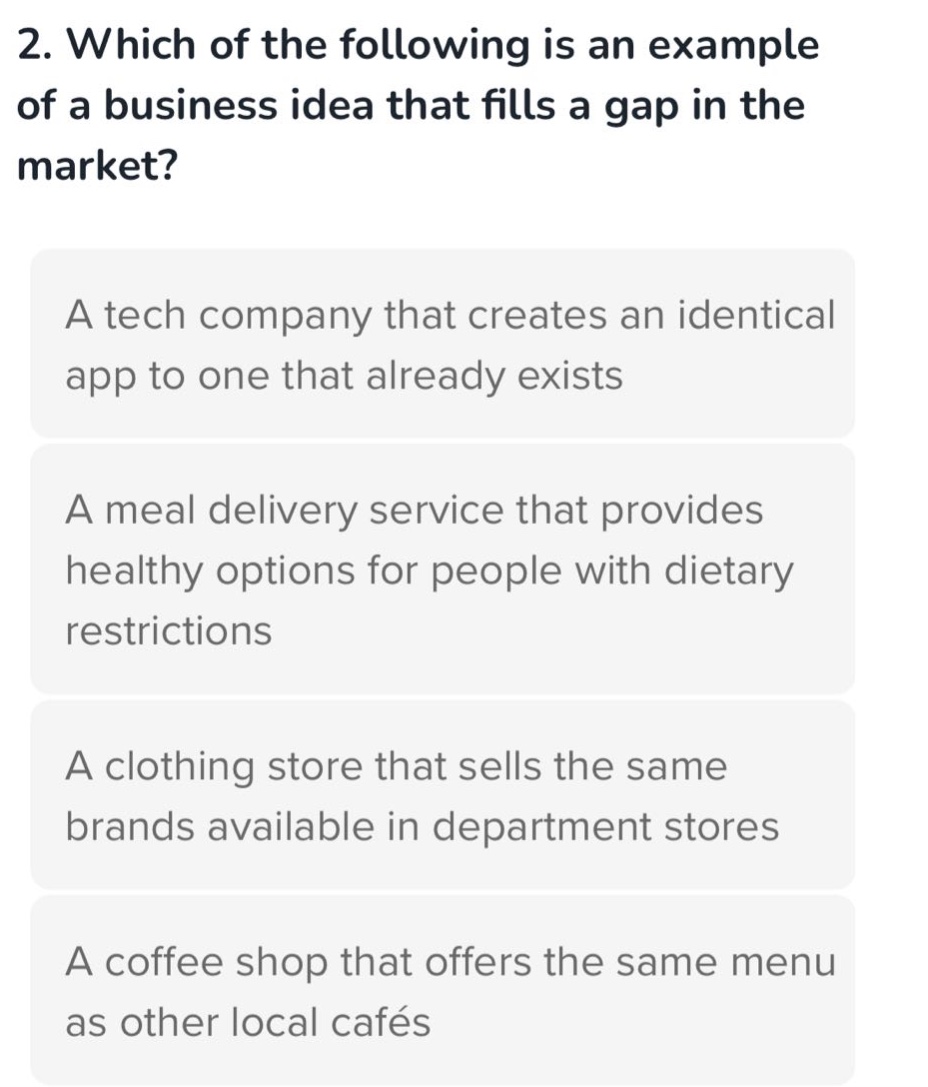 2. which of the following is an example of a business idea that fills a gap in the market? a tech company that creates an identical app to one that already exists a meal delivery service that provides healthy options for people with dietary restrictions a clothing store that sells the same brands available in department stores a coffee shop that offers the same menu as other local cafés