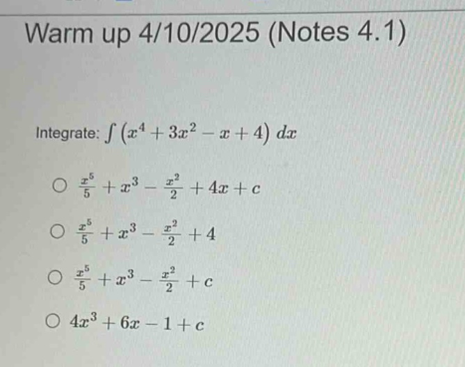 warm up 4/10/2025 (notes 4.1)\nintegrate: ∫(x⁴ + 3x² - x + 4) dx\no x⁵/5 + x³ - x²/2 + 4x + c\no x⁵/5 + x³ - x²/2 + 4\no x⁵/5 + x³ - x²/2 + c\no 4x³ + 6x - 1 + c