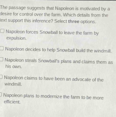 the passage suggests that napoleon is motivated by a desire for control over the farm. which details from the text support this inference? select three options. napoleon forces snowball to leave the farm by expulsion. napoleon decides to help snowball build the windmill. napoleon steals snowballs plans and claims them as his own. napoleon claims to have been an advocate of the windmill. napoleon plans to modernize the farm to be more efficient.