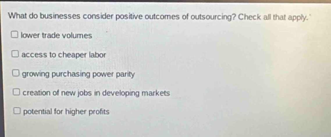 what do businesses consider positive outcomes of outsourcing? check all that apply. lower trade volumes access to cheaper labor growing purchasing power parity creation of new jobs in developing markets potential for higher profits