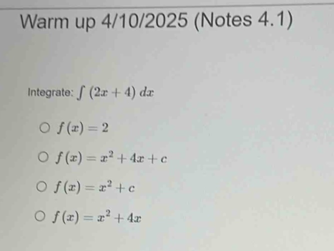 warm up 4/10/2025 (notes 4.1)\nintegrate: ∫(2x + 4)dx\n○ f(x)=2\n○ f(x)=x² + 4x + c\n○ f(x)=x² + c\n○ f(x)=x² + 4x