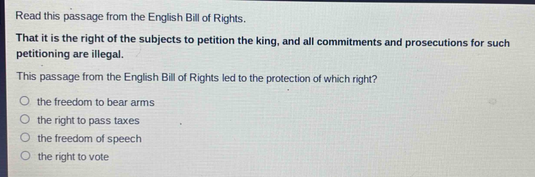 read this passage from the english bill of rights. that it is the right of the subjects to petition the king, and all commitments and prosecutions for such petitioning are illegal. this passage from the english bill of rights led to the protection of which right? the freedom to bear arms the right to pass taxes the freedom of speech the right to vote