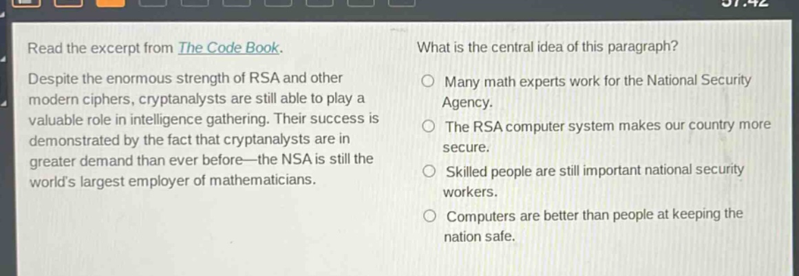 read the excerpt from the code book. despite the enormous strength of rsa and other modern ciphers, cryptanalysts are still able to play a valuable role in intelligence gathering. their success is demonstrated by the fact that cryptanalysts are in greater demand than ever before—the nsa is still the world’s largest employer of mathematicians. what is the central idea of this paragraph? many math experts work for the national security agency. the rsa computer system makes our country more secure. skilled people are still important national security workers. computers are better than people at keeping the nation safe.