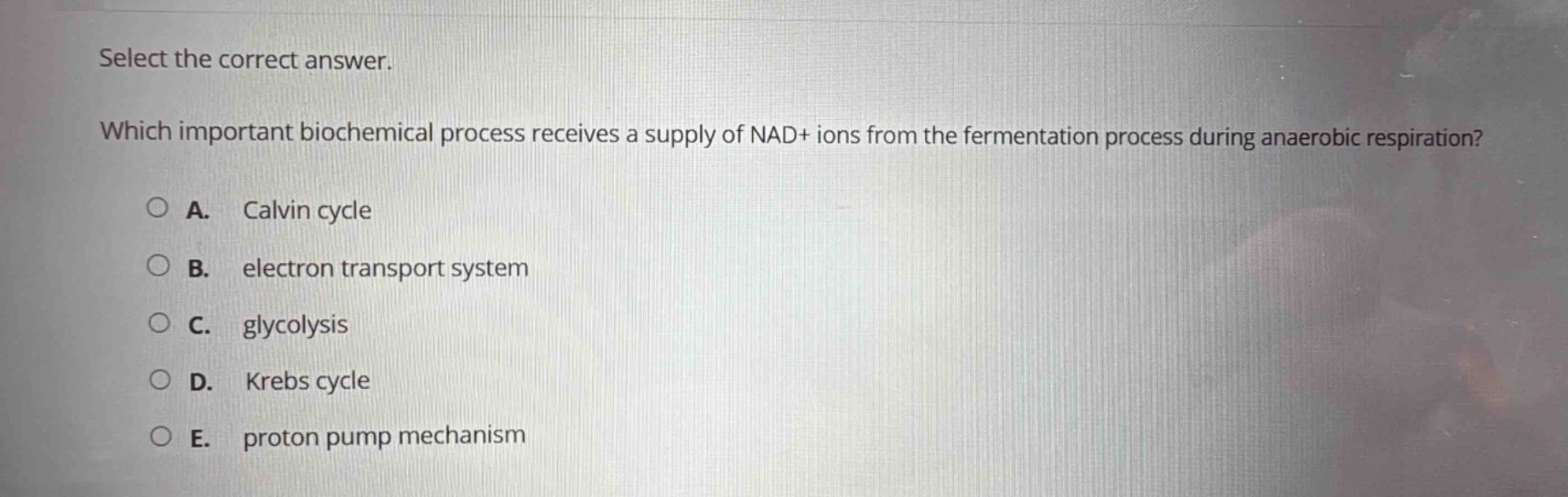 select the correct answer. which important biochemical process receives a supply of nad+ ions from the fermentation process during anaerobic respiration? a. calvin cycle b. electron transport system c. glycolysis d. krebs cycle e. proton pump mechanism