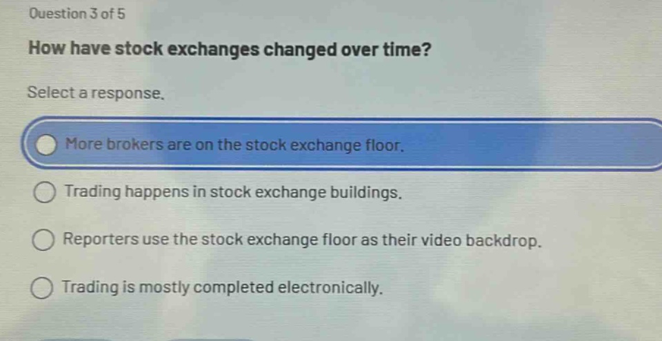 question 3 of 5\nhow have stock exchanges changed over time?\nselect a response.\nmore brokers are on the stock exchange floor.\ntrading happens in stock exchange buildings.\nreporters use the stock exchange floor as their video backdrop.\ntrading is mostly completed electronically.