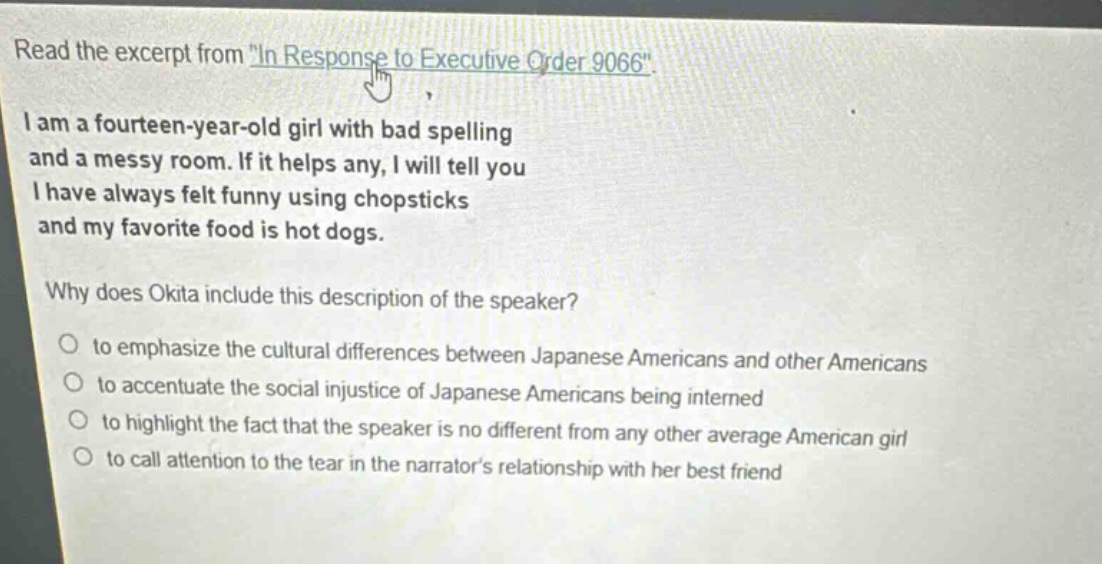 read the excerpt from \in response to executive order 9066\. i am a fourteen - year - old girl with bad spelling and a messy room. if it helps any, i will tell you i have always felt funny using chopsticks and my favorite food is hot dogs. why does okita include this description of the speaker? to emphasize the cultural differences between japanese americans and other americans to accentuate the social injustice of japanese americans being interned to highlight the fact that the speaker is no different from any other average american girl to call attention to the tear in the narrators relationship with her best friend