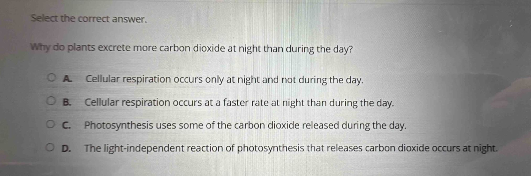 select the correct answer. why do plants excrete more carbon dioxide at night than during the day? a. cellular respiration occurs only at night and not during the day. b. cellular respiration occurs at a faster rate at night than during the day. c. photosynthesis uses some of the carbon dioxide released during the day. d. the light - independent reaction of photosynthesis that releases carbon dioxide occurs at night.