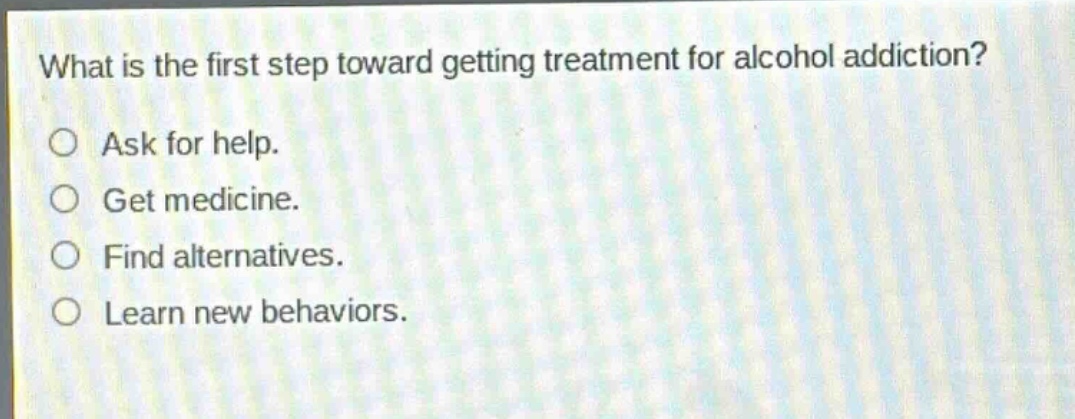 what is the first step toward getting treatment for alcohol addiction?\no ask for help.\no get medicine.\no find alternatives.\no learn new behaviors.