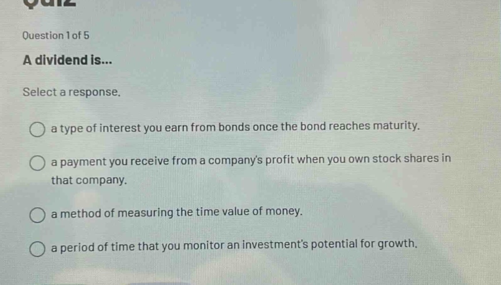 question 1 of 5 a dividend is... select a response. a type of interest you earn from bonds once the bond reaches maturity. a payment you receive from a companys profit when you own stock shares in that company. a method of measuring the time value of money. a period of time that you monitor an investments potential for growth.