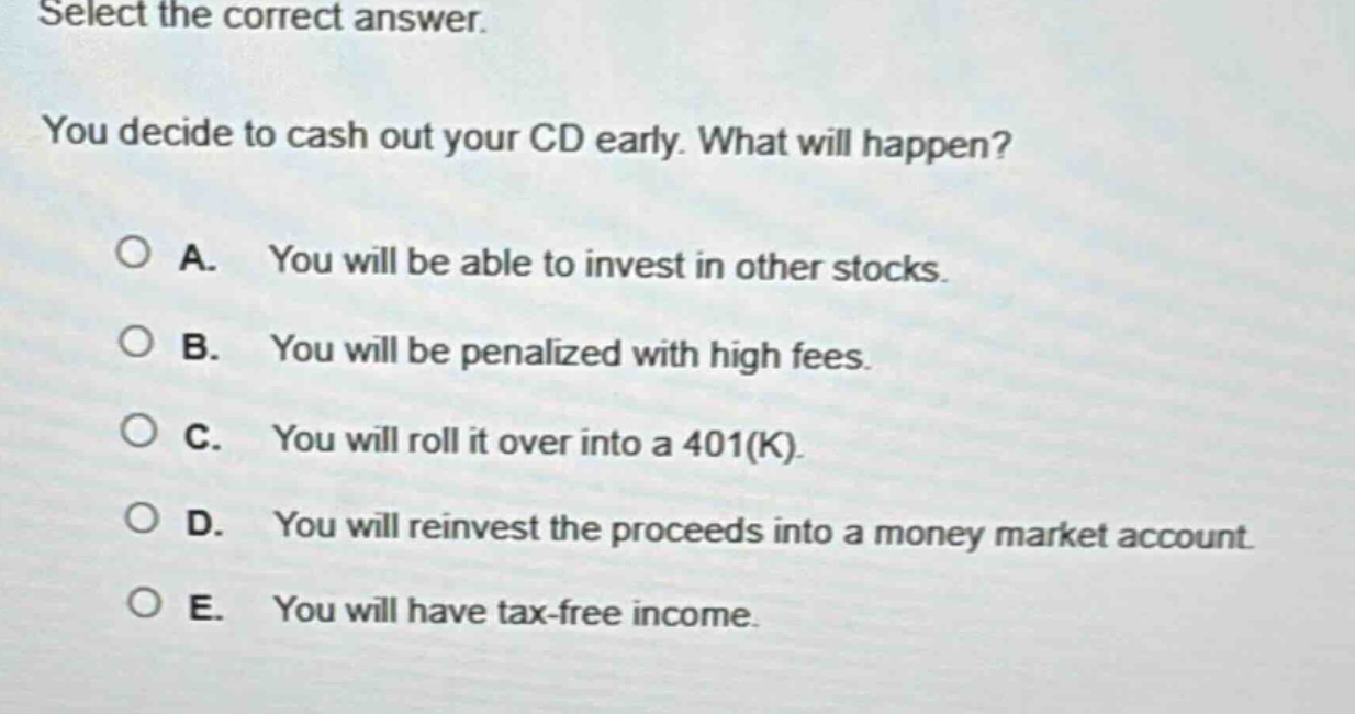 select the correct answer. you decide to cash out your cd early. what will happen? a. you will be able to invest in other stocks. b. you will be penalized with high fees. c. you will roll it over into a 401(k). d. you will reinvest the proceeds into a money market account. e. you will have tax - free income.