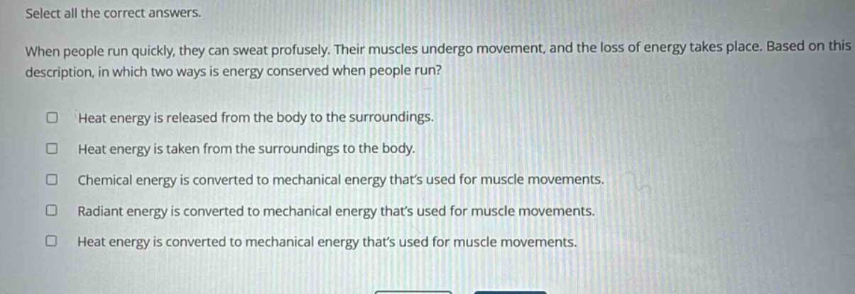 select all the correct answers. when people run quickly, they can sweat profusely. their muscles undergo movement, and the loss of energy takes place. based on this description, in which two ways is energy conserved when people run? heat energy is released from the body to the surroundings. heat energy is taken from the surroundings to the body. chemical energy is converted to mechanical energy thats used for muscle movements. radiant energy is converted to mechanical energy thats used for muscle movements. heat energy is converted to mechanical energy thats used for muscle movements.