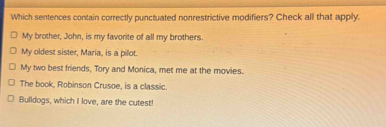 which sentences contain correctly punctuated nonrestrictive modifiers? check all that apply. my brother, john, is my favorite of all my brothers. my oldest sister, maria, is a pilot. my two best friends, tory and monica, met me at the movies. the book, robinson crusoe, is a classic. bulldogs, which i love, are the cutest!