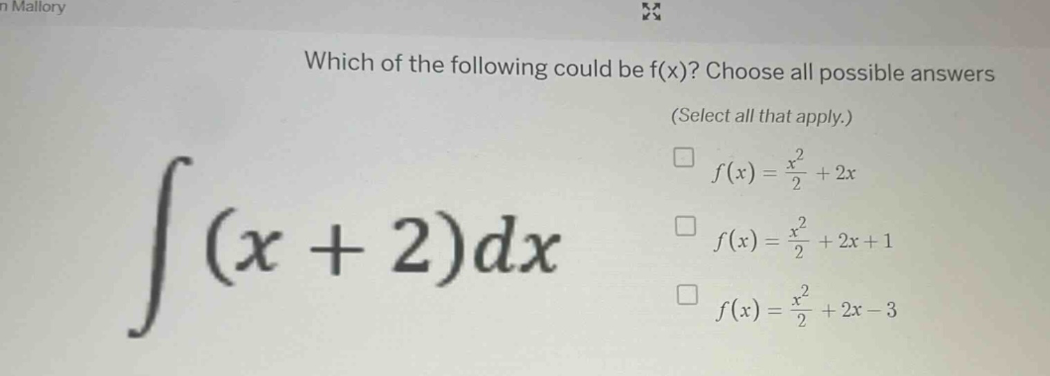 which of the following could be f(x)? choose all possible answers (select all that apply.) ∫(x + 2)dx f(x) = x²/2 + 2x f(x) = x²/2 + 2x + 1 f(x) = x²/2 + 2x - 3