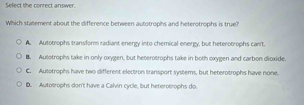select the correct answer. which statement about the difference between autotrophs and heterotrophs is true? a. autotrophs transform radiant energy into chemical energy, but heterotrophs cant. b. autotrophs take in only oxygen, but heterotrophs take in both oxygen and carbon dioxide. c. autotrophs have two different electron transport systems, but heterotrophs have none. d. autotrophs dont have a calvin cycle, but heterotrophs do.