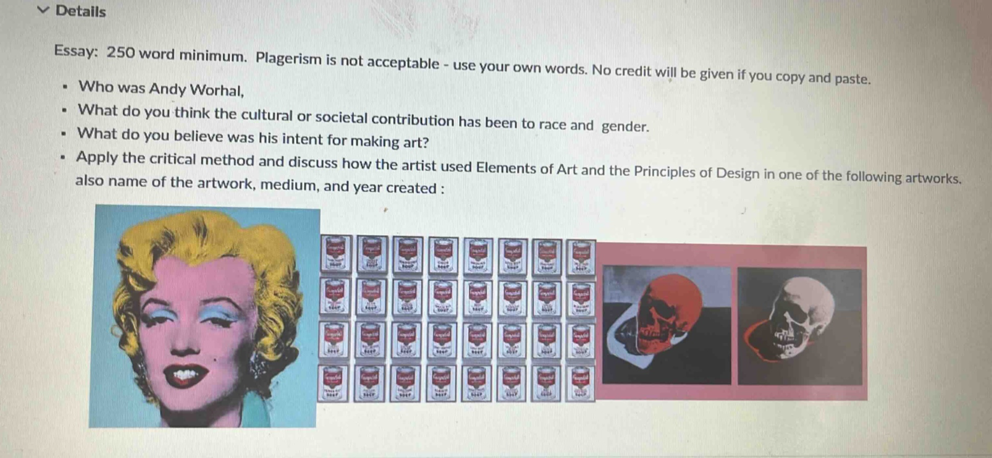 essay: 250 word minimum. plagerism is not acceptable - use your own words. no credit will be given if you copy and paste.\n- who was andy worhal,\n- what do you think the cultural or societal contribution has been to race and gender.\n- what do you believe was his intent for making art?\n- apply the critical method and discuss how the artist used elements of art and the principles of design in one of the following artworks. also name of the artwork, medium, and year created :