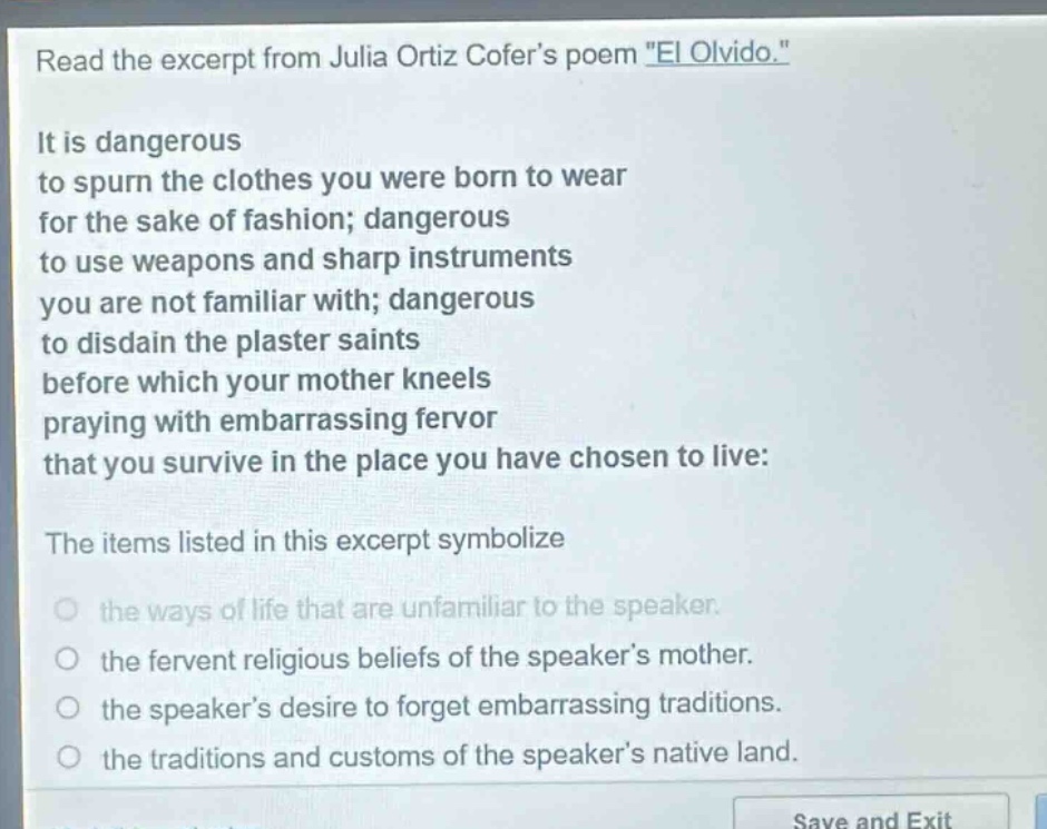 read the excerpt from julia ortiz cofers poem \el olvido.\ it is dangerous to spurn the clothes you were born to wear for the sake of fashion; dangerous to use weapons and sharp instruments you are not familiar with; dangerous to disdain the plaster saints before which your mother kneels praying with embarrassing fervor that you survive in the place you have chosen to live: the items listed in this excerpt symbolize the ways of life that are unfamiliar to the speaker. the fervent religious beliefs of the speakers mother. the speakers desire to forget embarrassing traditions. the traditions and customs of the speakers native land.