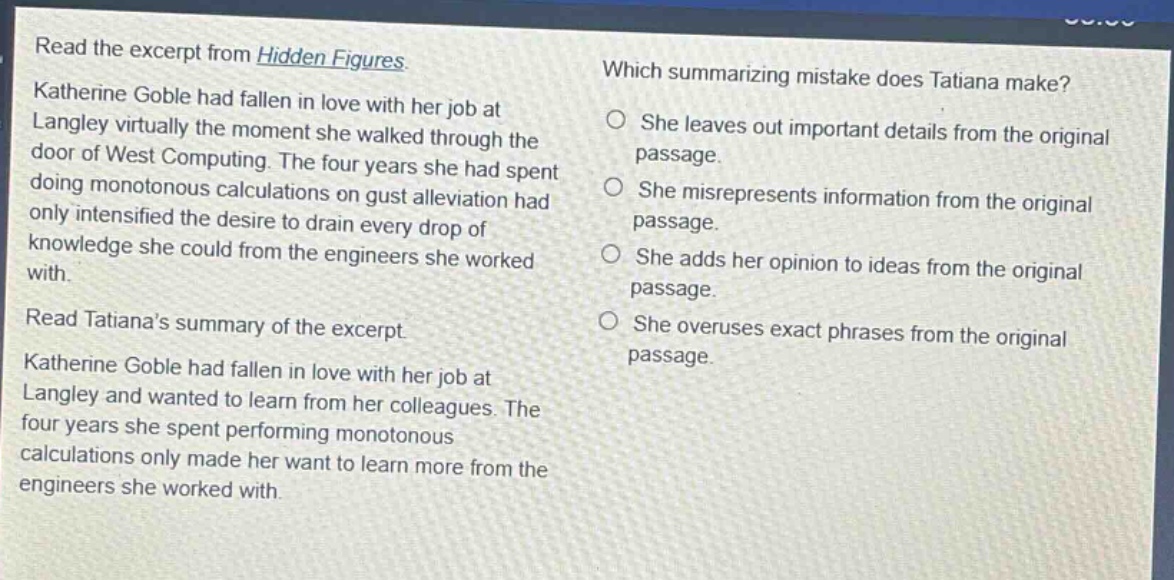 read the excerpt from hidden figures. katherine goble had fallen in love with her job at langley virtually the moment she walked through the door of west computing. the four years she had spent doing monotonous calculations on gust alleviation had only intensified the desire to drain every drop of knowledge she could from the engineers she worked with. read tatianas summary of the excerpt. katherine goble had fallen in love with her job at langley and wanted to learn from her colleagues. the four years she spent performing monotonous calculations only made her want to learn more from the engineers she worked with. which summarizing mistake does tatiana make? she leaves out important details from the original passage. she misrepresents information from the original passage. she adds her opinion to ideas from the original passage. she overuses exact phrases from the original passage.