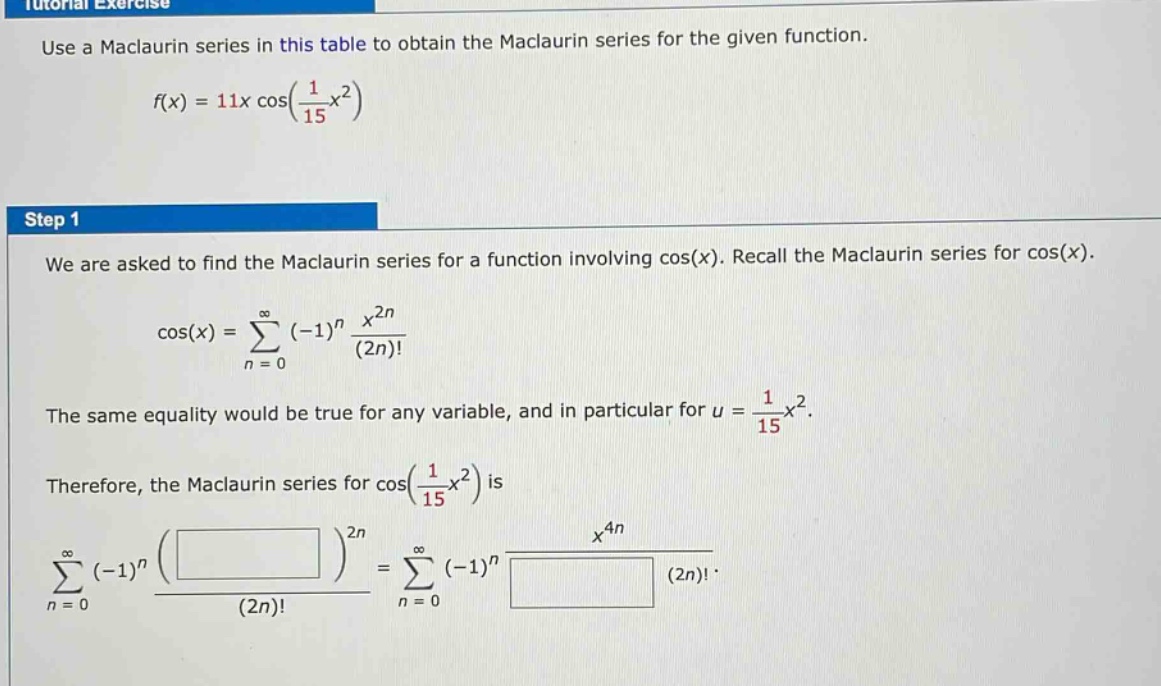 use a maclaurin series in this table to obtain the maclaurin series for the given function. f(x)=11x cos(1/15 x^2) step 1 we are asked to find the maclaurin series for a function involving cos(x). recall the maclaurin series for cos(x). cos(x)=sum(n = 0 to infinity) (-1)^n x^(2n)/(2n)! the same equality would be true for any variable, and in particular for u = 1/15 x^2. therefore, the maclaurin series for cos(1/15 x^2) is sum(n = 0 to infinity) (-1)^n ( )^(2n)/(2n)!=sum(n = 0 to infinity) (-1)^n x^(4n)/ (2n)!.