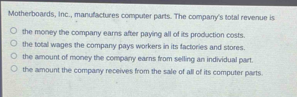 motherboards, inc., manufactures computer parts. the company’s total revenue is the money the company earns after paying all of its production costs. the total wages the company pays workers in its factories and stores. the amount of money the company earns from selling an individual part. the amount the company receives from the sale of all of its computer parts.