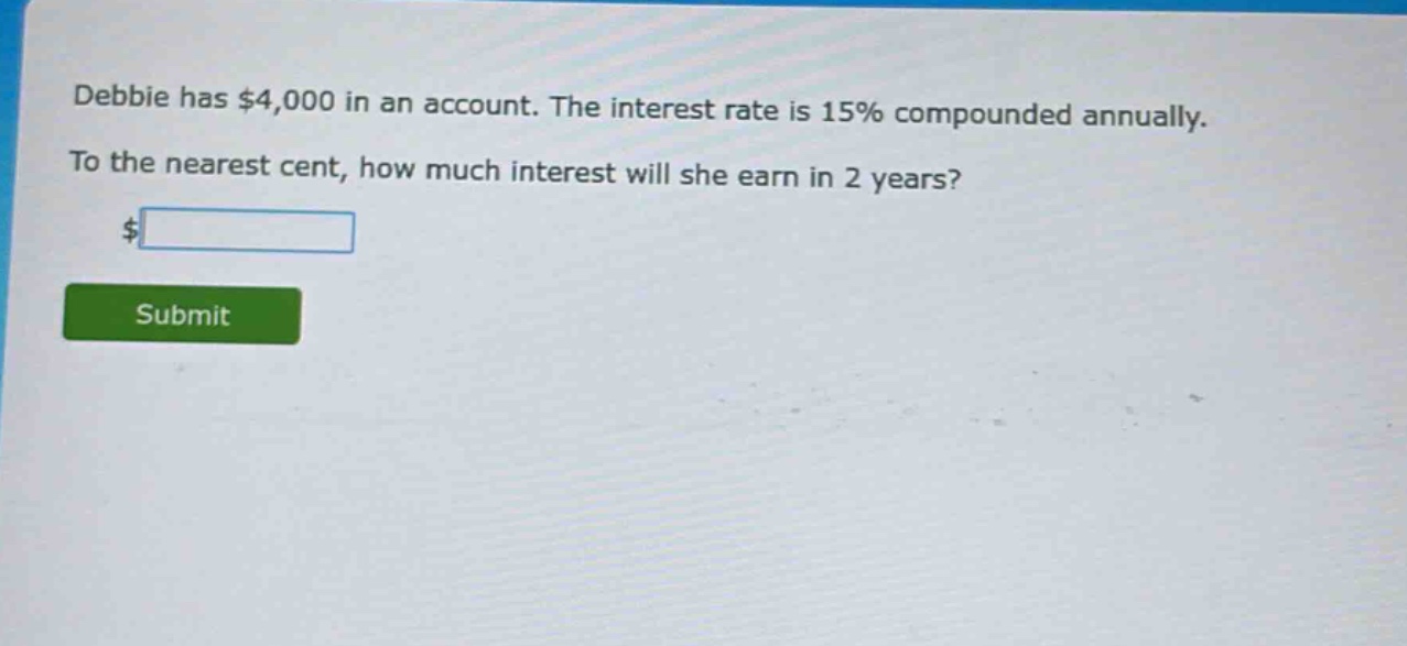 debbie has $4,000 in an account. the interest rate is 15% compounded annually. to the nearest cent, how much interest will she earn in 2 years?