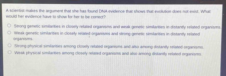 a scientist makes the argument that she has found dna evidence that shows that evolution does not exist. what would her evidence have to show for her to be correct?\n\nstrong genetic similarities in closely related organisms and weak genetic similarities in distantly related organisms.\nweak genetic similarities in closely related organisms and strong genetic similarities in distantly related organisms.\nstrong physical similarities among closely related organisms and also among distantly related organisms.\nweak physical similarities among closely related organisms and also among distantly related organisms.