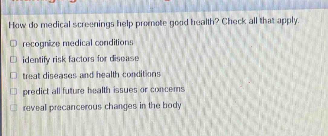 how do medical screenings help promote good health? check all that apply. recognize medical conditions identify risk factors for disease treat diseases and health conditions predict all future health issues or concerns reveal precancerous changes in the body