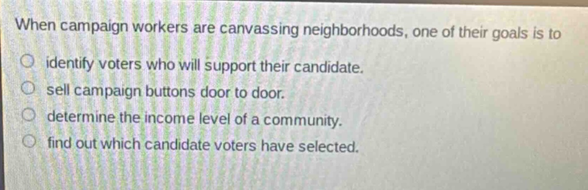 when campaign workers are canvassing neighborhoods, one of their goals is to identify voters who will support their candidate. sell campaign buttons door to door. determine the income level of a community. find out which candidate voters have selected.