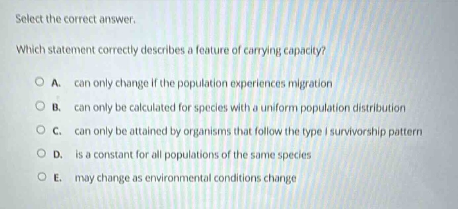 select the correct answer. which statement correctly describes a feature of carrying capacity? a. can only change if the population experiences migration b. can only be calculated for species with a uniform population distribution c. can only be attained by organisms that follow the type i survivorship pattern d. is a constant for all populations of the same species e. may change as environmental conditions change