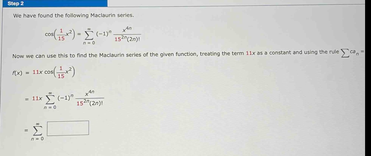 step 2\nwe have found the following maclaurin series.\ncos(1/15 x^2) = sum(n = 0 to infinity) (-1)^n x^(4n)/15^(2n)(2n)!\nnow we can use this to find the maclaurin series of the given function, treating the term 11x as a constant and using the rule sum(ca_n)\nf(x) = 11x cos(1/15 x^2)\n= 11x sum(n = 0 to infinity) (-1)^n x^(4n)/15^(2n)(2n)!\n= sum(n = 0 to infinity)