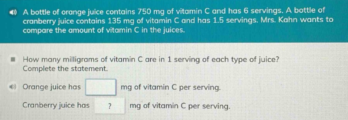 a bottle of orange juice contains 750 mg of vitamin c and has 6 servings. a bottle of cranberry juice contains 135 mg of vitamin c and has 1.5 servings. mrs. kahn wants to compare the amount of vitamin c in the juices. how many milligrams of vitamin c are in 1 serving of each type of juice? complete the statement. orange juice has mg of vitamin c per serving. cranberry juice has mg of vitamin c per serving.