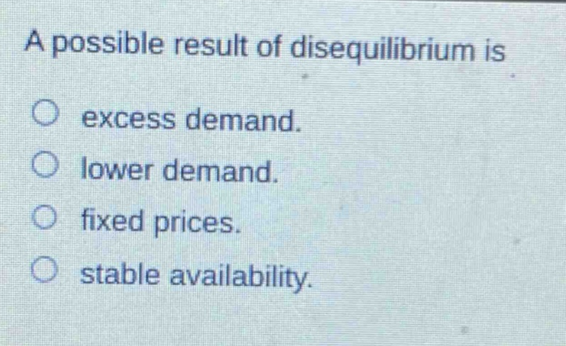 a possible result of disequilibrium is\n○ excess demand.\n○ lower demand.\n○ fixed prices.\n○ stable availability.