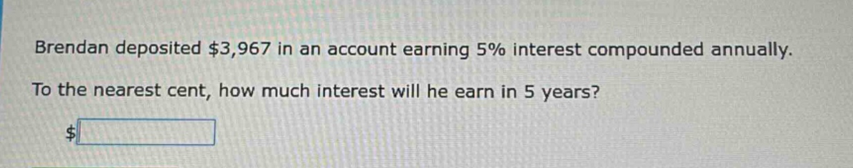brendan deposited $3,967 in an account earning 5% interest compounded annually. to the nearest cent, how much interest will he earn in 5 years? $