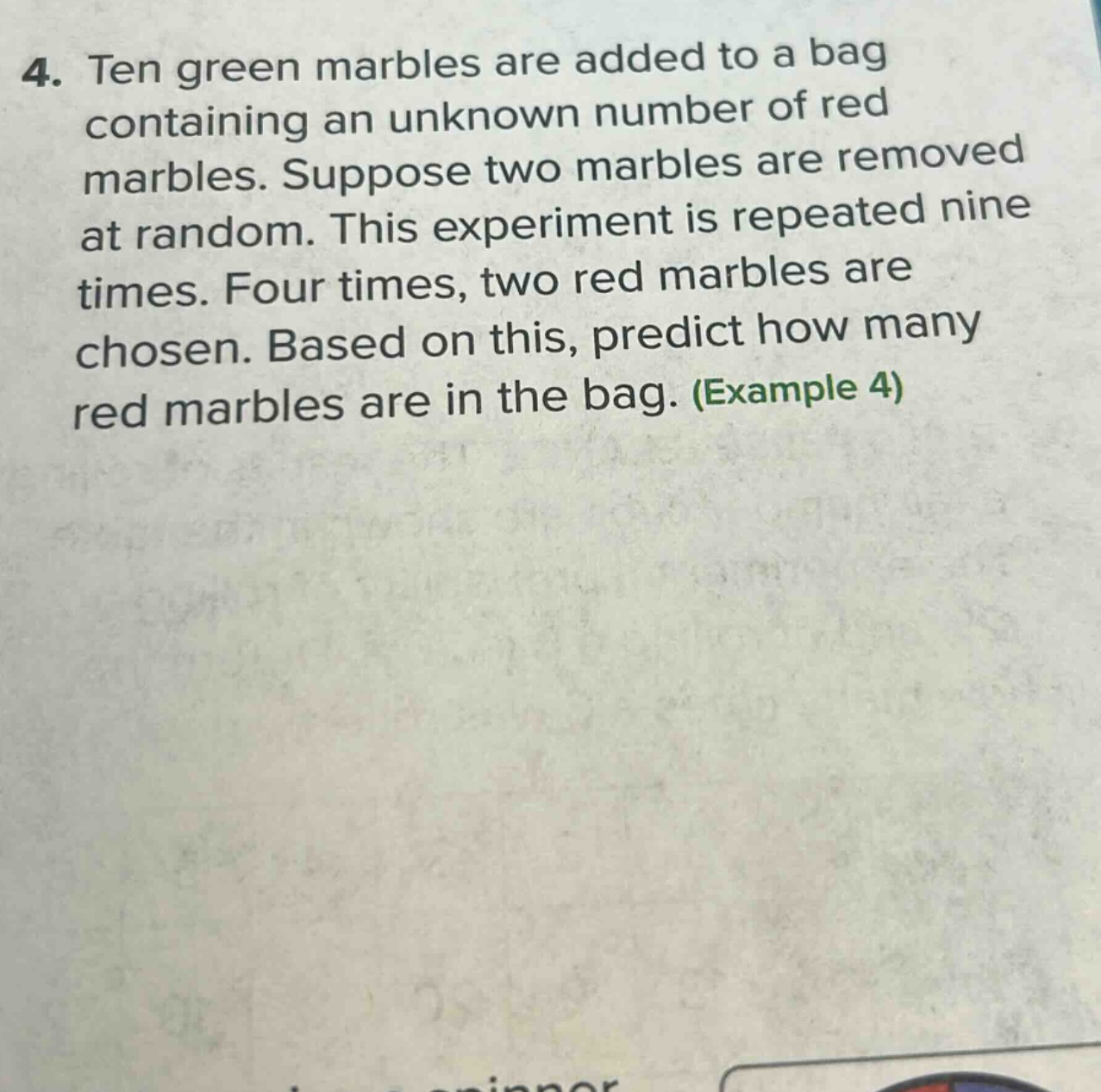 4. ten green marbles are added to a bag containing an unknown number of red marbles. suppose two marbles are removed at random. this experiment is repeated nine times. four times, two red marbles are chosen. based on this, predict how many red marbles are in the bag. (example 4)