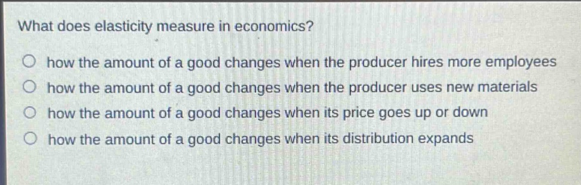 what does elasticity measure in economics? how the amount of a good changes when the producer hires more employees how the amount of a good changes when the producer uses new materials how the amount of a good changes when its price goes up or down how the amount of a good changes when its distribution expands