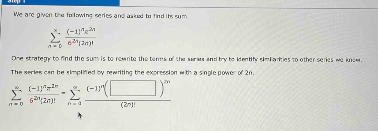 we are given the following series and asked to find its sum. \n\n∑(n = 0)^∞ ((-1)^nπ^2n)/(6^2n(2n)!) \n\none strategy to find the sum is to rewrite the terms of the series and try to identify similarities to other series we know. \nthe series can be simplified by rewriting the expression with a single power of 2n. \n\n∑(n = 0)^∞ ((-1)^nπ^2n)/(6^2n(2n)!) = ∑(n = 0)^∞ ((-1)^n( )^2n)/(2n)!