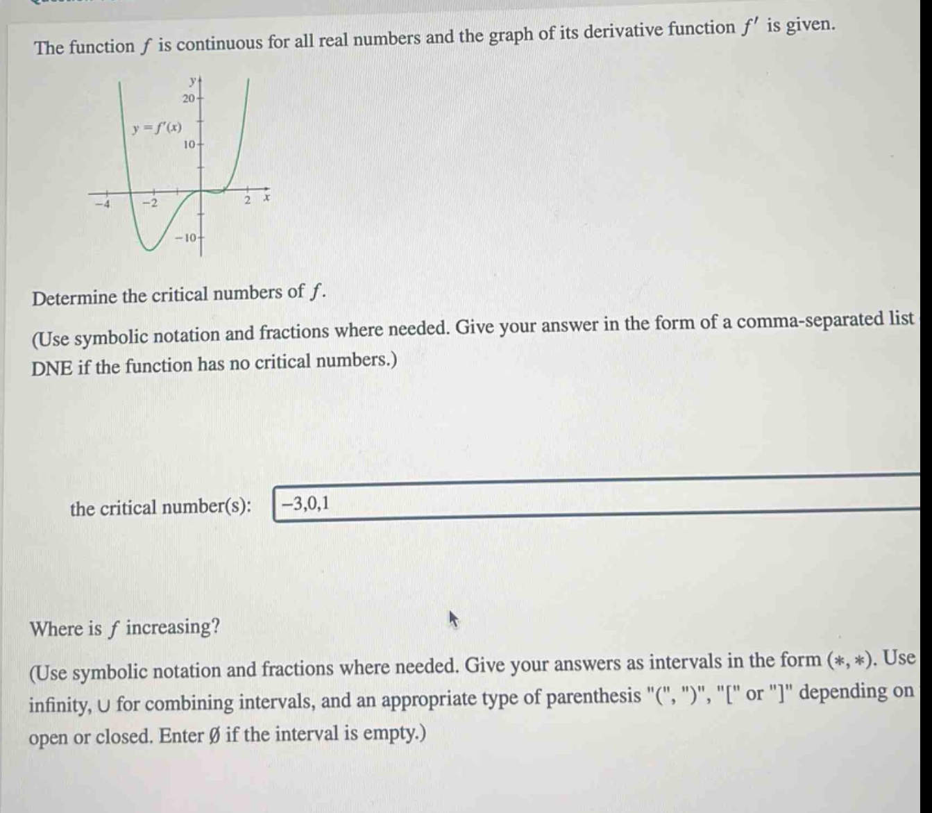 the function f is continuous for all real numbers and the graph of its derivative function f is given. determine the critical numbers of f. (use symbolic notation and fractions where needed. give your answer in the form of a comma - separated list dne if the function has no critical numbers.) the critical number(s): -3,0,1 where is f increasing? (use symbolic notation and fractions where needed. give your answers as intervals in the form (*, *). use infinity, u for combining intervals, and an appropriate type of parenthesis \(\, \)\, \\ or \\ depending on open or closed. enter ∅ if the interval is empty.)