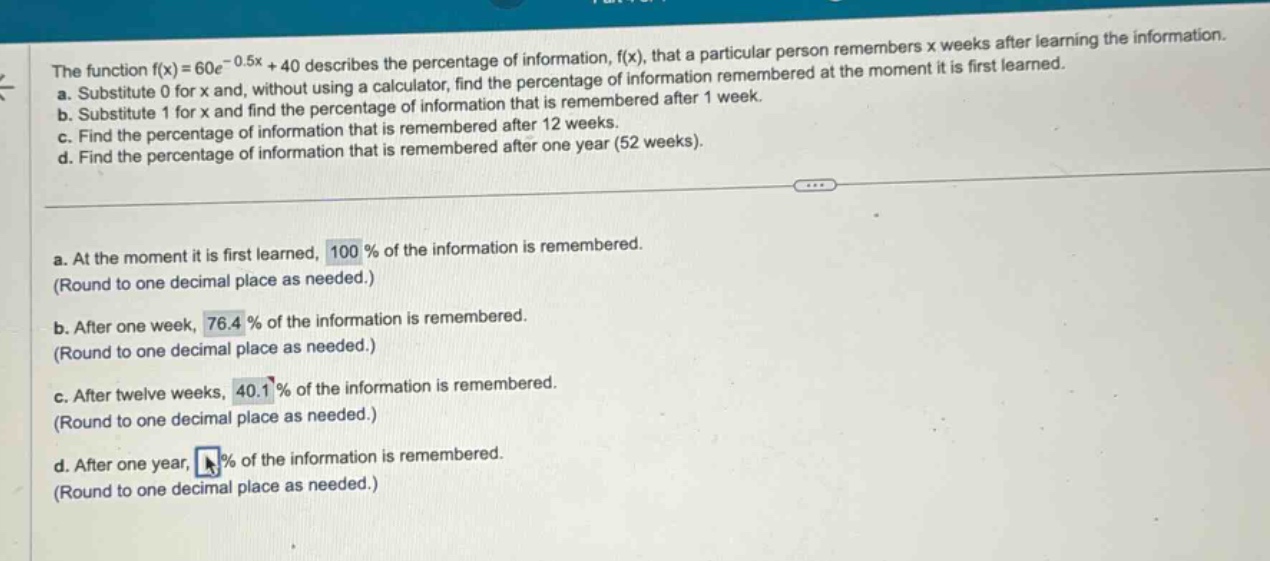 the function f(x)=60e^(-0.5x)+40 describes the percentage of information, f(x), that a particular person remembers x weeks after learning the information. a. substitute 0 for x and, without using a calculator, find the percentage of information remembered at the moment it is first learned. b. substitute 1 for x and find the percentage of information that is remembered after 1 week. c. find the percentage of information that is remembered after 12 weeks. d. find the percentage of information that is remembered after one year (52 weeks). a. at the moment it is first learned, 100 % of the information is remembered. (round to one decimal place as needed.) b. after one week, 76.4 % of the information is remembered. (round to one decimal place as needed.) c. after twelve weeks, 40.1 % of the information is remembered. (round to one decimal place as needed.) d. after one year, % of the information is remembered. (round to one decimal place as needed.)