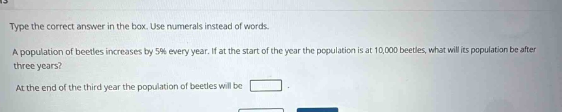 type the correct answer in the box. use numerals instead of words. a population of beetles increases by 5% every year. if at the start of the year the population is at 10,000 beetles, what will its population be after three years? at the end of the third year the population of beetles will be