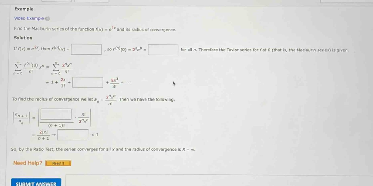example video example find the maclaurin series of the function f(x) = e^2x and its radius of convergence. solution if f(x) = e^2x, then f^(n)(x) = , so f^(n)(0) = 2^n*e^0 = for all n. therefore the taylor series for f at 0 (that is, the maclaurin series) is given. sum(n = 0 to infinity) f^(n)(0)/n! * x^n = sum(n = 0 to infinity) 2^n*x^n/n! = 1 + 2x/1! + + 8x^3/3! + ... to find the radius of convergence we let a_n = 2^n*x^n/n!. then we have the following. |a_n + 1/a_n| = * n!/2^n*x^n = 2|x|/n + 1 -> < 1 so, by the ratio test, the series converges for all x and the radius of convergence is r = infinity. need help? read it submit answer