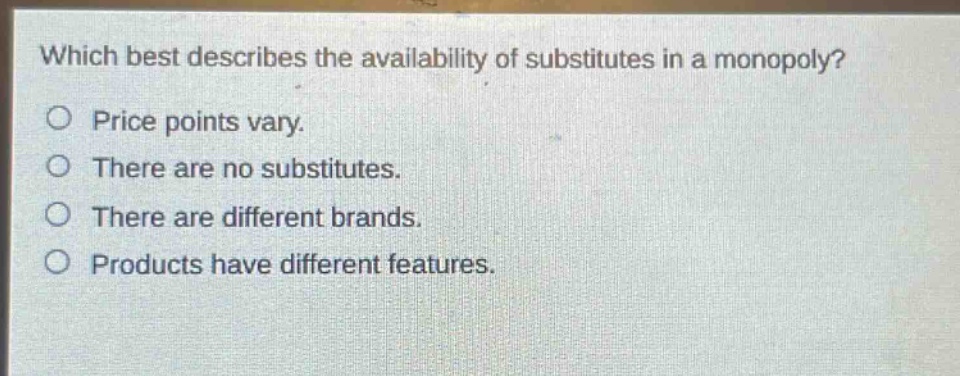 which best describes the availability of substitutes in a monopoly?\no price points vary.\no there are no substitutes.\no there are different brands.\no products have different features.