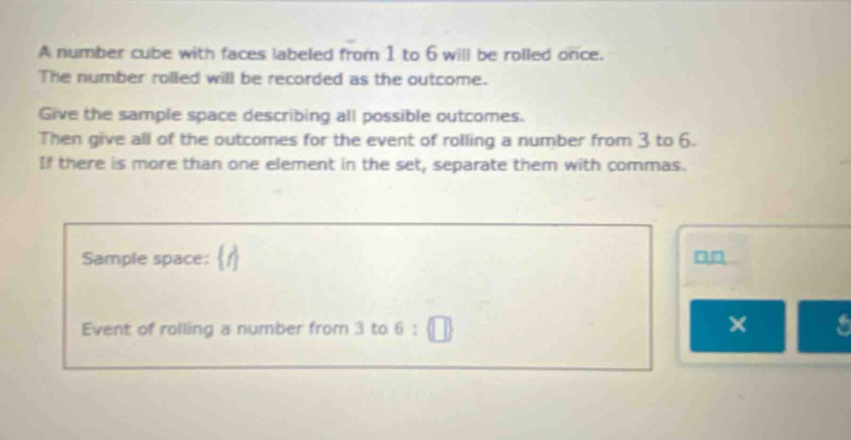 a number cube with faces labeled from 1 to 6 will be rolled once. the number rolled will be recorded as the outcome. give the sample space describing all possible outcomes. then give all of the outcomes for the event of rolling a number from 3 to 6. if there is more than one element in the set, separate them with commas. sample space: {} event of rolling a number from 3 to 6 : {}