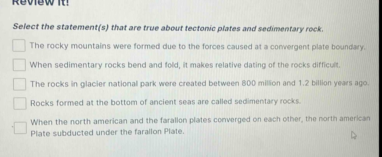 review it! select the statement(s) that are true about tectonic plates and sedimentary rock. the rocky mountains were formed due to the forces caused at a convergent plate boundary. when sedimentary rocks bend and fold, it makes relative dating of the rocks difficult. the rocks in glacier national park were created between 800 million and 1.2 billion years ago. rocks formed at the bottom of ancient seas are called sedimentary rocks. when the north american and the farallon plates converged on each other, the north american plate subducted under the farallon plate.