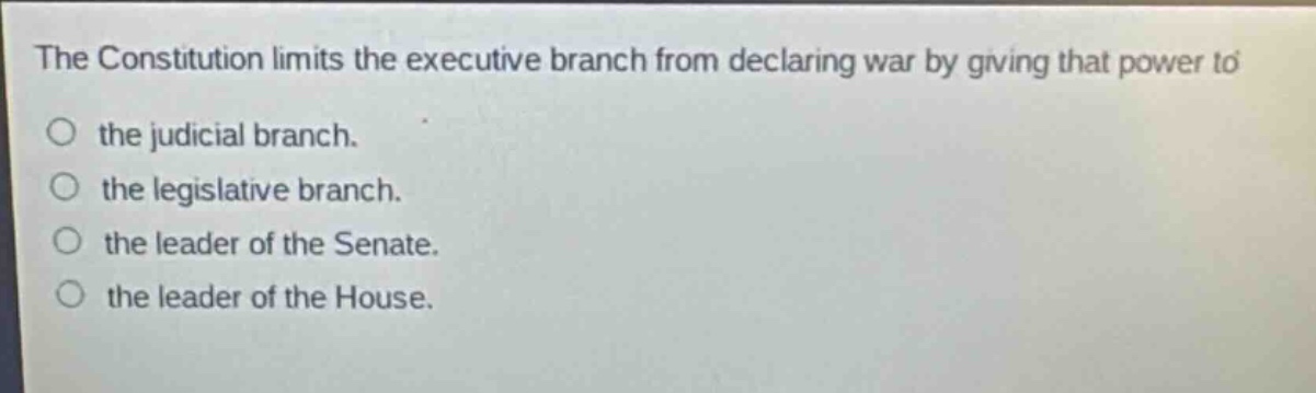 the constitution limits the executive branch from declaring war by giving that power to the judicial branch. the legislative branch. the leader of the senate. the leader of the house.
