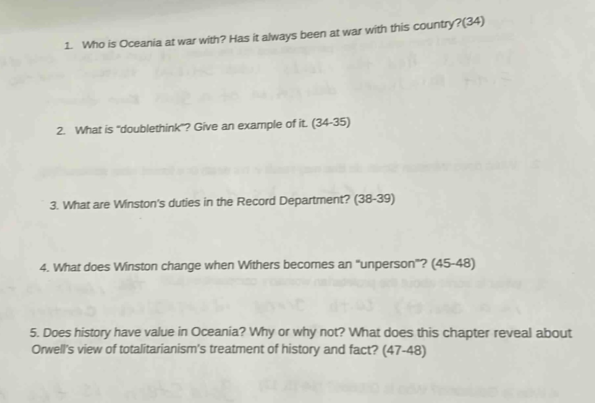 1. who is oceania at war with? has it always been at war with this country?(34)\n2. what is \doublethink\? give an example of it. (34 - 35)\n3. what are winstons duties in the record department? (38 - 39)\n4. what does winston change when withers becomes an \unperson\? (45 - 48)\n5. does history have value in oceania? why or why not? what does this chapter reveal about orwells view of totalitarianisms treatment of history and fact? (47 - 48)