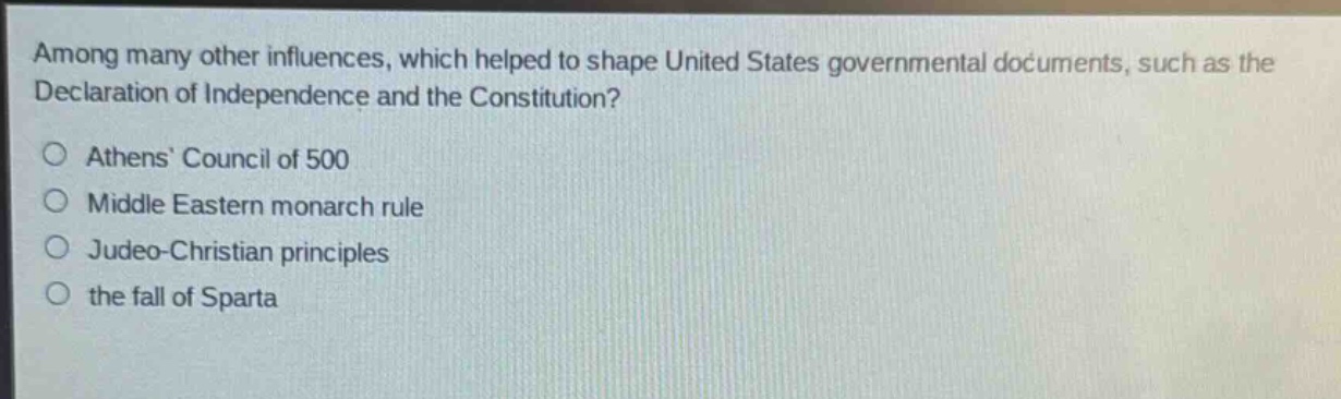 among many other influences, which helped to shape united states governmental documents, such as the declaration of independence and the constitution?\nathens council of 500\nmiddle eastern monarch rule\njudeo - christian principles\nthe fall of sparta