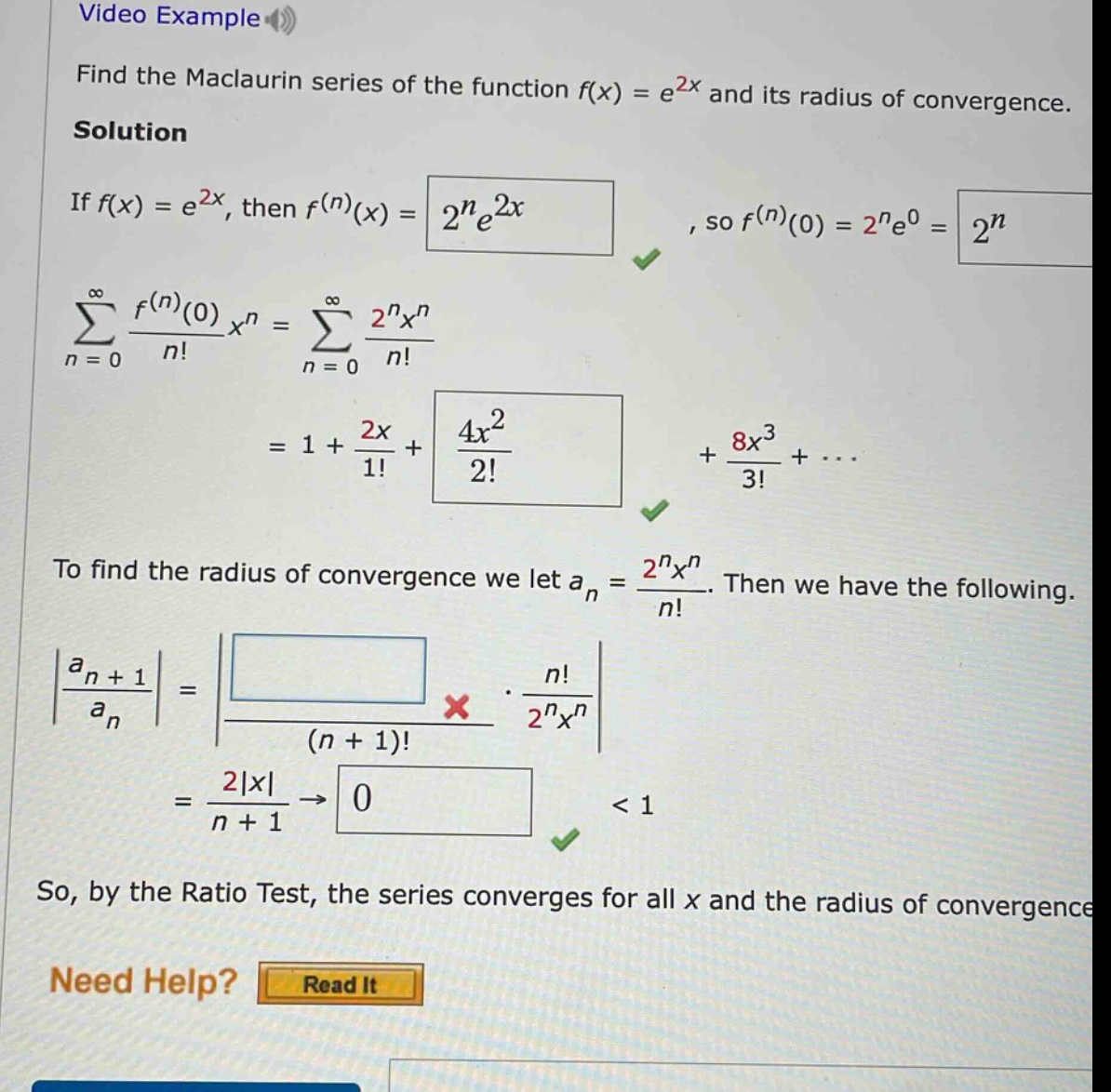 video example find the maclaurin series of the function f(x) = e^2x and its radius of convergence. solution if f(x) = e^2x, then f^(n)(x) = 2^n e^2x, so f^(n)(0) = 2^n e^0 = 2^n. ∑(n = 0 to ∞) f^(n)(0)/n! x^n = ∑(n = 0 to ∞) 2^n x^n/n! = 1 + 2x/1! + 4x^2/2! + 8x^3/3! + ... to find the radius of convergence we let a_n = 2^n x^n/n!. then we have the following. |a_n + 1/a_n| = |(n!)/(n + 1)! * 2^n x^n| = 2|x|/(n + 1) → 0 < 1 so, by the ratio test, the series converges for all x and the radius of convergence need help? read it