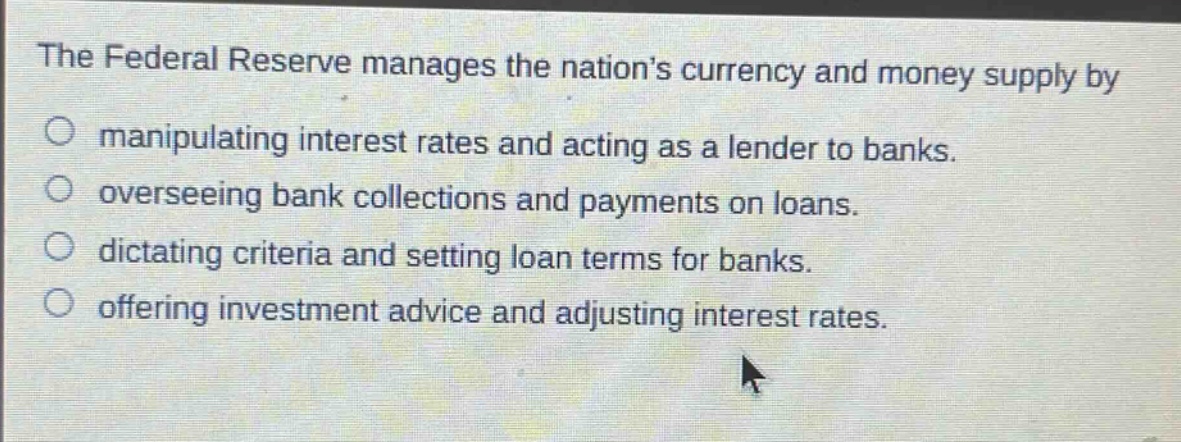 the federal reserve manages the nations currency and money supply by\nmanipulating interest rates and acting as a lender to banks.\noverseeing bank collections and payments on loans.\ndictating criteria and setting loan terms for banks.\noffering investment advice and adjusting interest rates.