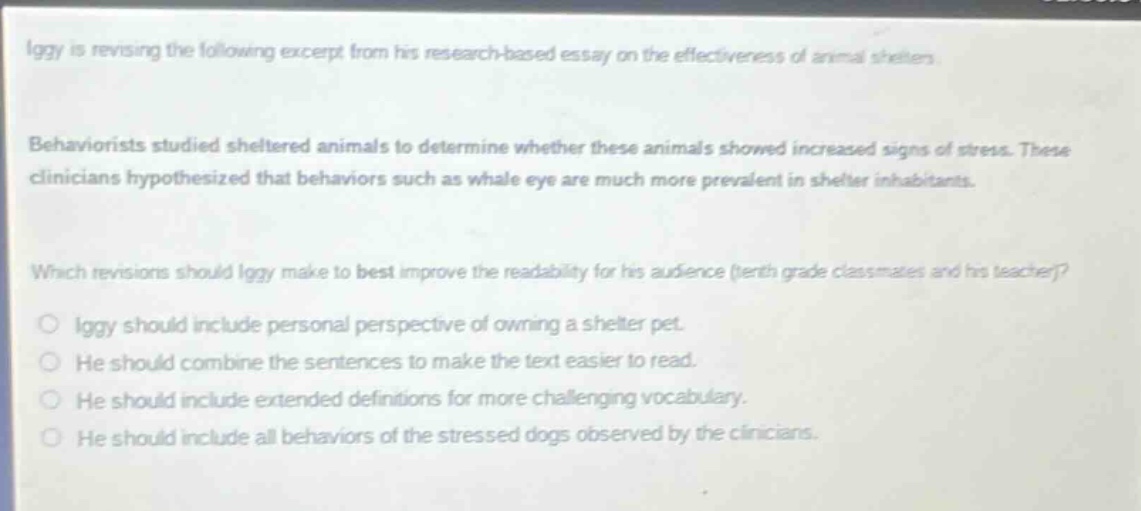 iggy is revising the following excerpt from his research - based essay on the effectiveness of animal shelters. behaviorists studied sheltered animals to determine whether these animals showed increased signs of stress. these clinicians hypothesized that behaviors such as whale eye are much more prevalent in shelter inhabitants. which revisions should iggy make to best improve the readability for his audience (tenth - grade classmates and his teacher)? iggy should include personal perspective of owning a shelter pet. he should combine the sentences to make the text easier to read. he should include extended definitions for more challenging vocabulary. he should include all behaviors of the stressed dogs observed by the clinicians.