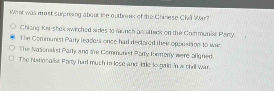 what was most surprising about the outbreak of the chinese civil war?\nchiang kai - shek switched sides to launch an attack on the communist party.\nthe communist party leaders once had declared their opposition to war.\nthe nationalist party and the communist party formerly were aligned.\nthe nationalist party had much to lose and little to gain in a civil war.